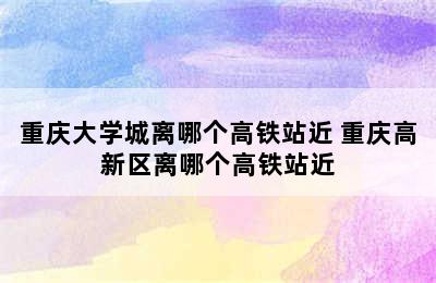 重庆大学城离哪个高铁站近 重庆高新区离哪个高铁站近
